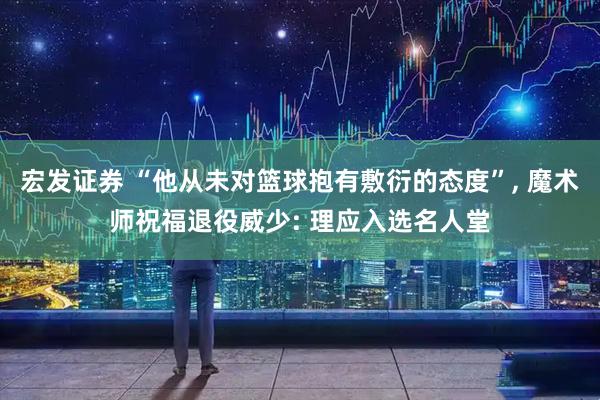宏发证券 “他从未对篮球抱有敷衍的态度”, 魔术师祝福退役威少: 理应入选名人堂